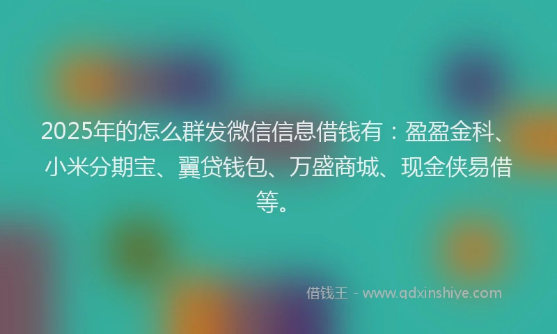 2025年的怎么群发微信信息借钱有：盈盈金科、小米分期宝、翼贷钱包、万盛商城、现金侠易借等。