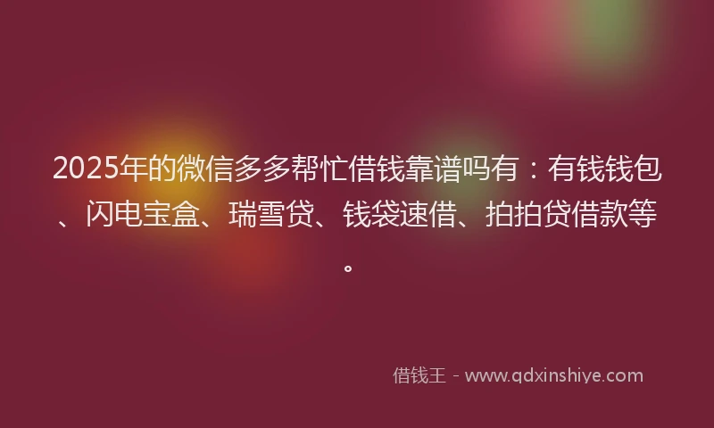 2025年的微信多多帮忙借钱靠谱吗有：有钱钱包、闪电宝盒、瑞雪贷、钱袋速借、拍拍贷借款等。