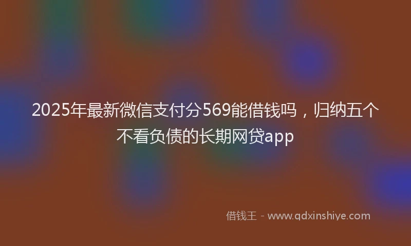 2025年最新微信支付分569能借钱吗，归纳五个不看负债的长期网贷app