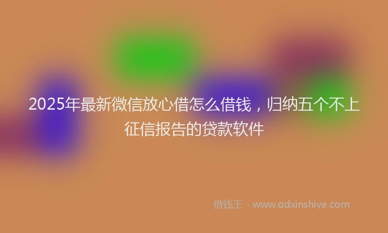 2025年最新微信放心借怎么借钱，归纳五个不上征信报告的贷款软件