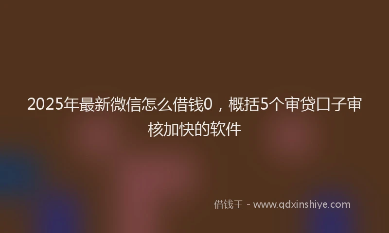2025年最新微信怎么借钱0，概括5个审贷口子审核加快的软件