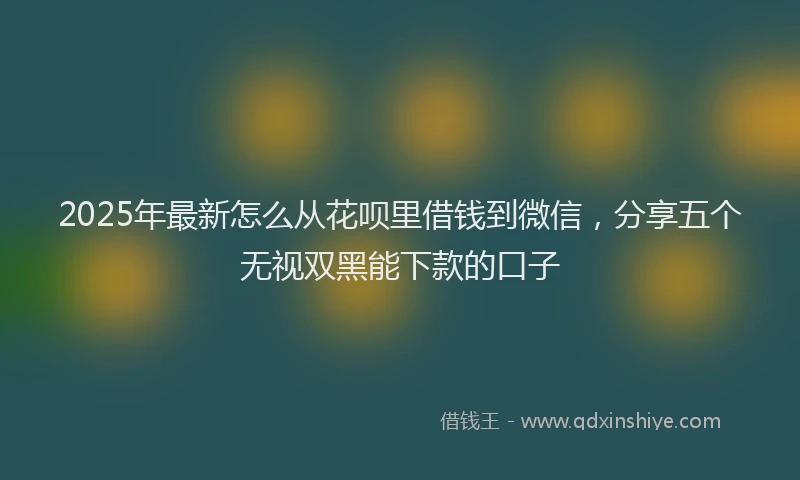 2025年最新怎么从花呗里借钱到微信，分享五个无视双黑能下款的口子