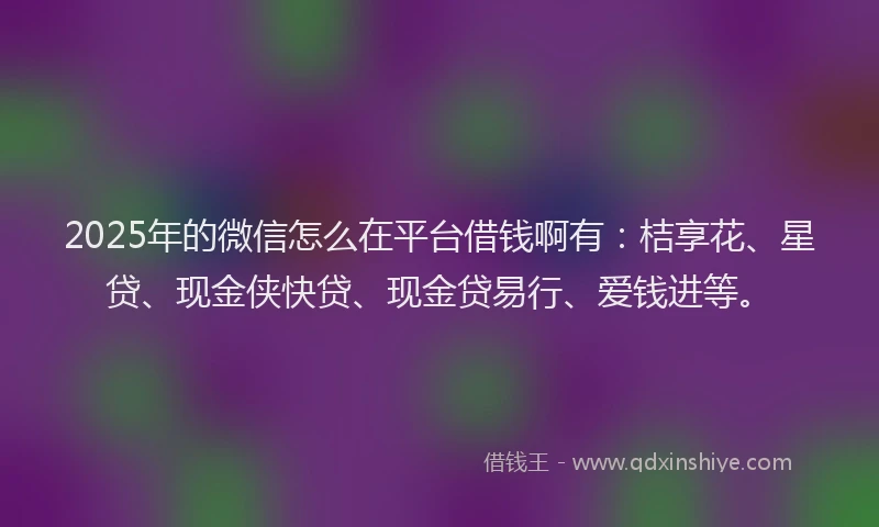 2025年的微信怎么在平台借钱啊有：桔享花、星贷、现金侠快贷、现金贷易行、爱钱进等。