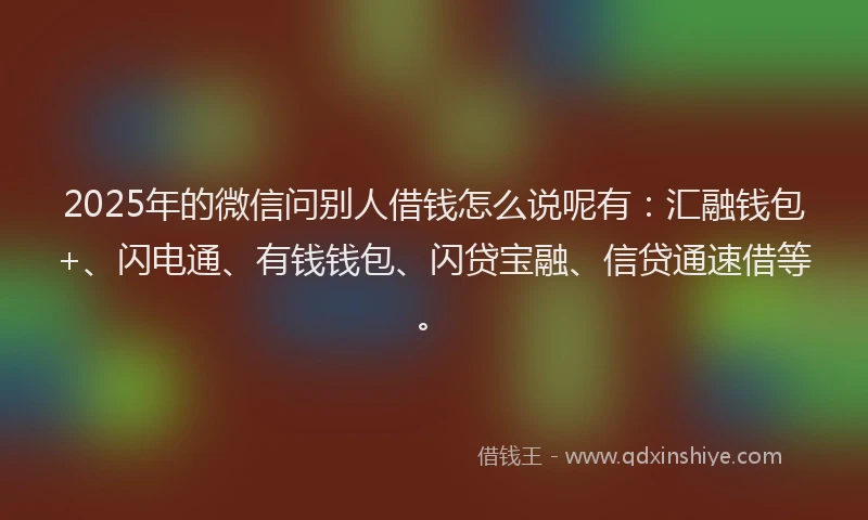 2025年的微信问别人借钱怎么说呢有：汇融钱包+、闪电通、有钱钱包、闪贷宝融、信贷通速借等。