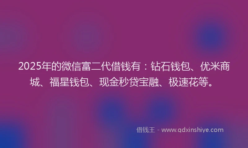 2025年的微信富二代借钱有：钻石钱包、优米商城、福星钱包、现金秒贷宝融、极速花等。