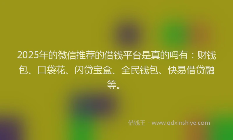 2025年的微信推荐的借钱平台是真的吗有：财钱包、口袋花、闪贷宝盒、全民钱包、快易借贷融等。