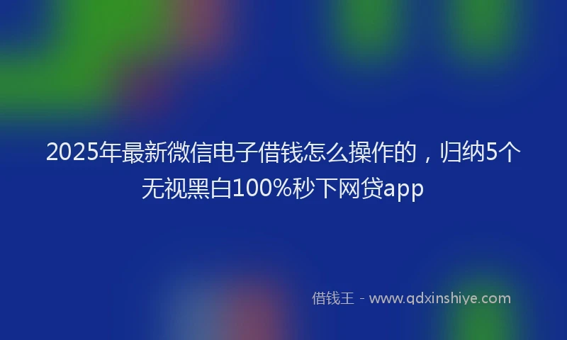 2025年最新微信电子借钱怎么操作的，归纳5个无视黑白100%秒下网贷app