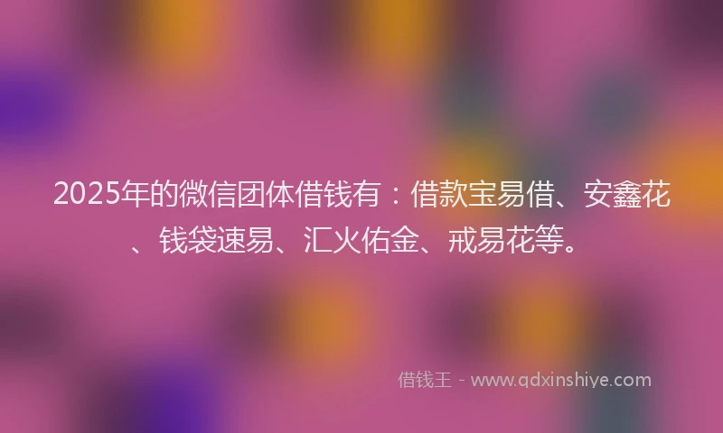 2025年的微信团体借钱有：借款宝易借、安鑫花、钱袋速易、汇火佑金、戒易花等。