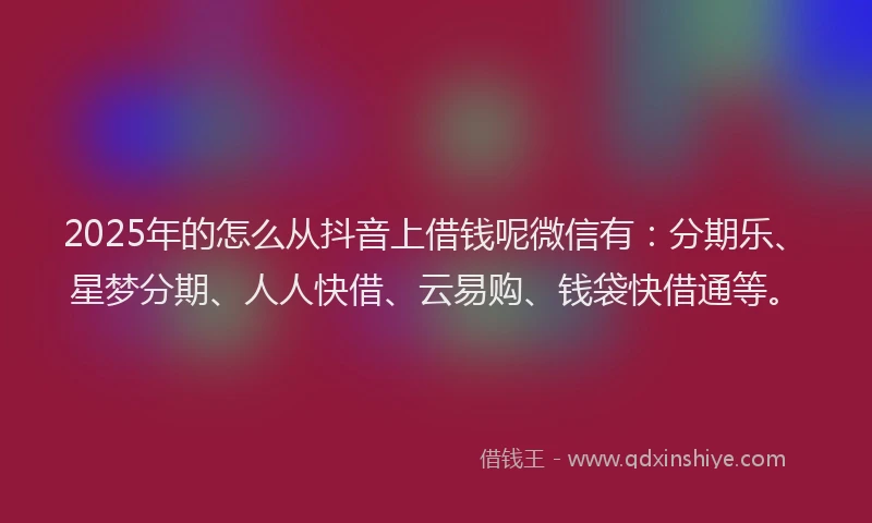 2025年的怎么从抖音上借钱呢微信有：分期乐、星梦分期、人人快借、云易购、钱袋快借通等。