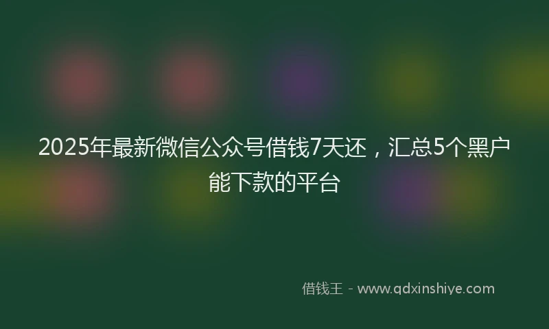 2025年最新微信公众号借钱7天还，汇总5个黑户能下款的平台