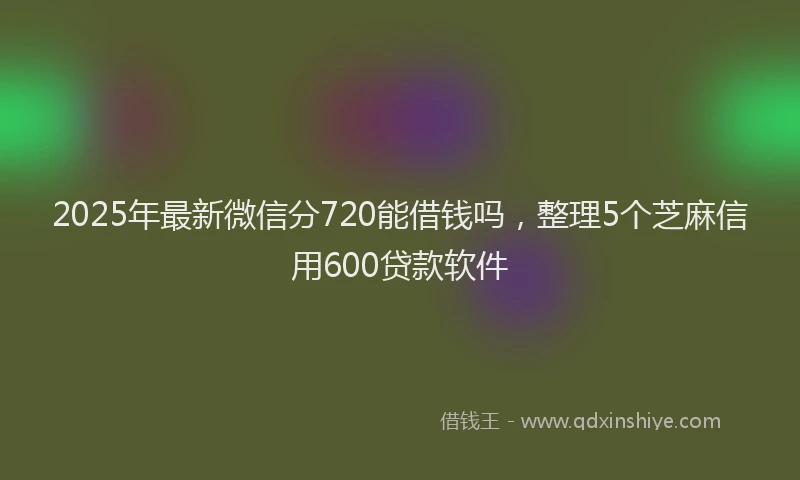2025年最新微信分720能借钱吗，整理5个芝麻信用600贷款软件