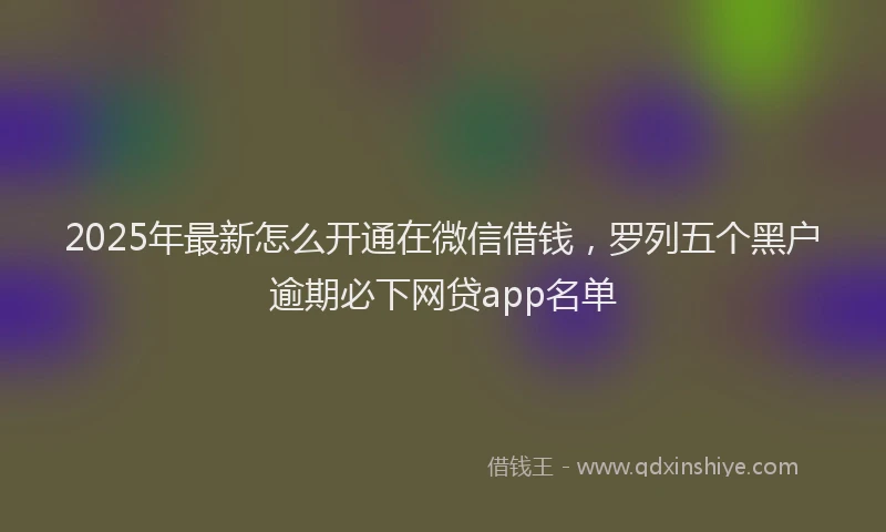 2025年最新怎么开通在微信借钱，罗列五个黑户逾期必下网贷app名单