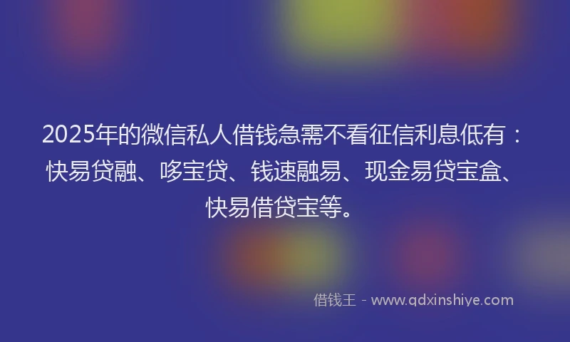 2025年的微信私人借钱急需不看征信利息低有：快易贷融、哆宝贷、钱速融易、现金易贷宝盒、快易借贷宝等。