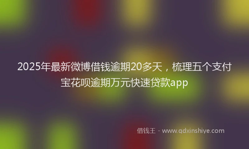 2025年最新微博借钱逾期20多天，梳理五个支付宝花呗逾期万元快速贷款app