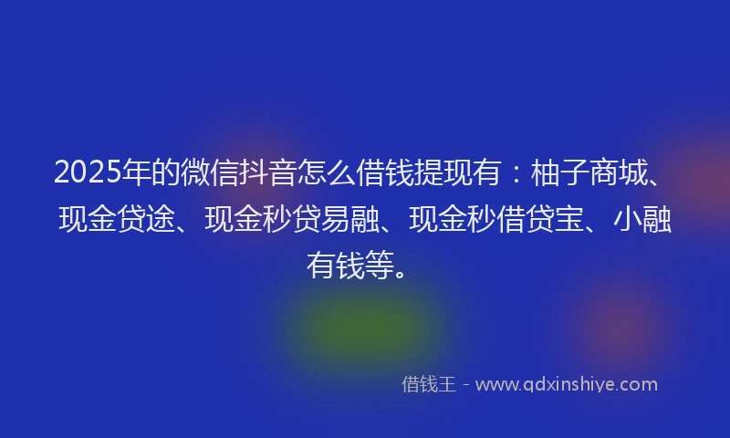 2025年的微信抖音怎么借钱提现有：柚子商城、现金贷途、现金秒贷易融、现金秒借贷宝、小融有钱等。