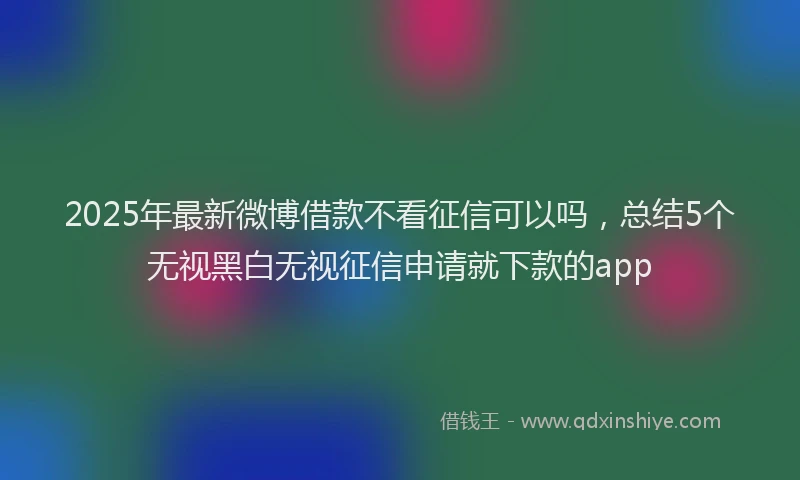 2025年最新微博借款不看征信可以吗，总结5个无视黑白无视征信申请就下款的app
