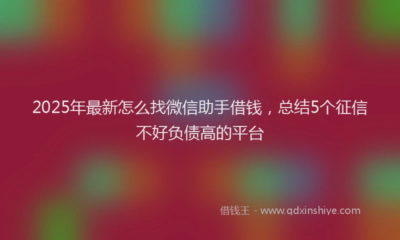 2025年最新怎么找微信助手借钱，总结5个征信不好负债高的平台