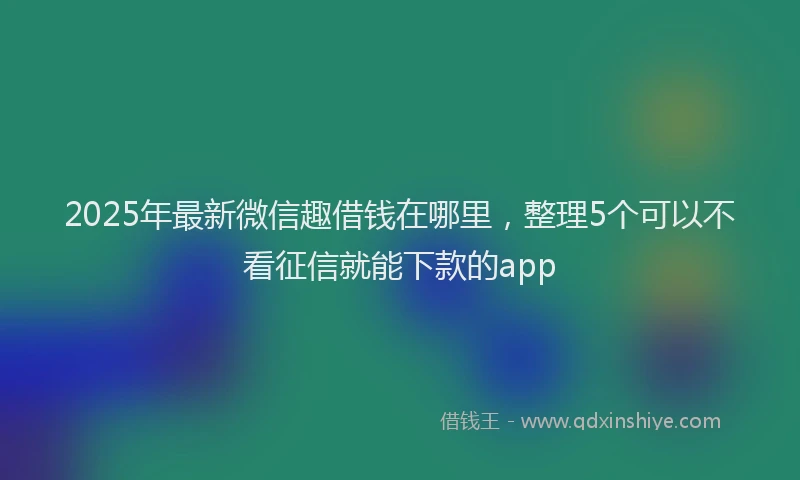 2025年最新微信趣借钱在哪里，整理5个可以不看征信就能下款的app
