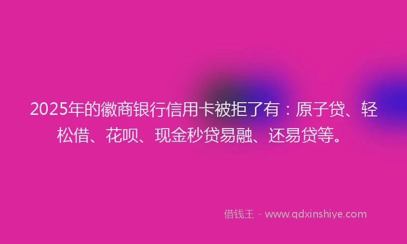 2025年的徽商银行信用卡被拒了有：原子贷、轻松借、花呗、现金秒贷易融、还易贷等。
