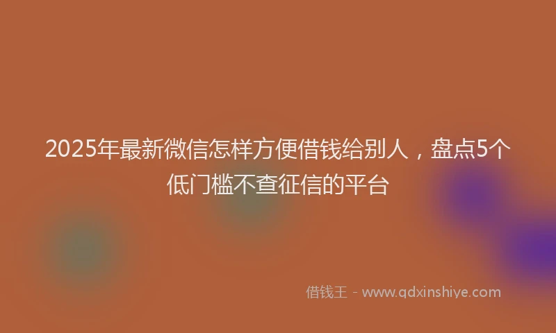 2025年最新微信怎样方便借钱给别人，盘点5个低门槛不查征信的平台