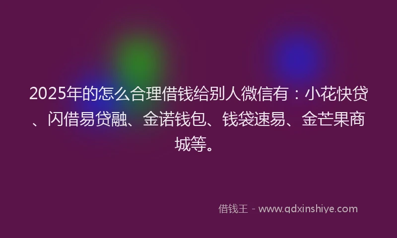 2025年的怎么合理借钱给别人微信有：小花快贷、闪借易贷融、金诺钱包、钱袋速易、金芒果商城等。