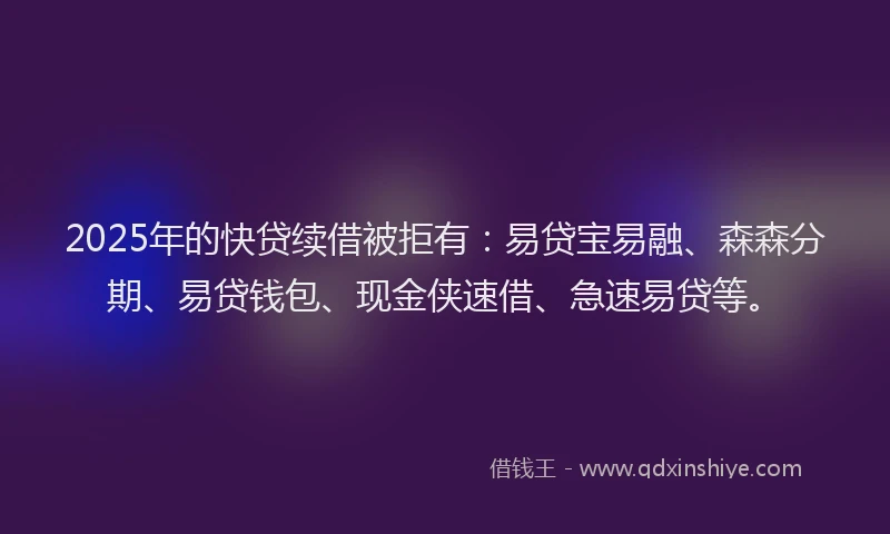 2025年的快贷续借被拒有：易贷宝易融、森森分期、易贷钱包、现金侠速借、急速易贷等。