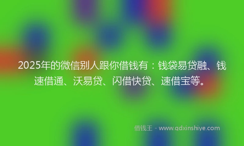 2025年的微信别人跟你借钱有：钱袋易贷融、钱速借通、沃易贷、闪借快贷、速借宝等。