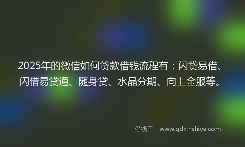 2025年的微信如何贷款借钱流程有：闪贷易借、闪借易贷通、随身贷、水晶分期、向上金服等。