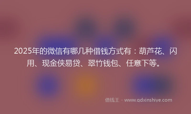 2025年的微信有哪几种借钱方式有：葫芦花、闪用、现金侠易贷、翠竹钱包、任意下等。