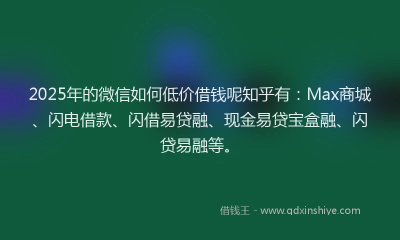 2025年的微信如何低价借钱呢知乎有：Max商城、闪电借款、闪借易贷融、现金易贷宝盒融、闪贷易融等。