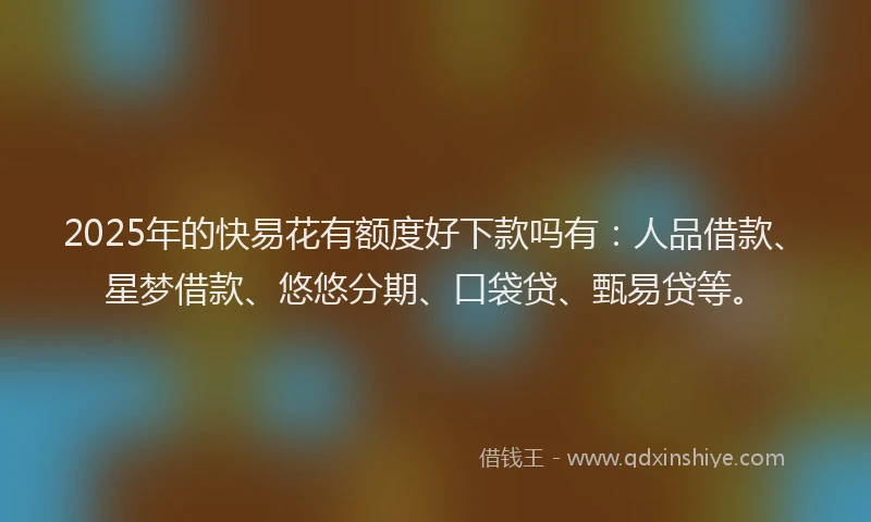2025年的快易花有额度好下款吗有：人品借款、星梦借款、悠悠分期、口袋贷、甄易贷等。