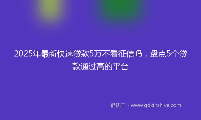 2025年最新快速贷款5万不看征信吗，盘点5个贷款通过高的平台