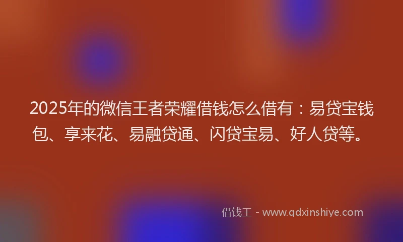 2025年的微信王者荣耀借钱怎么借有：易贷宝钱包、享来花、易融贷通、闪贷宝易、好人贷等。