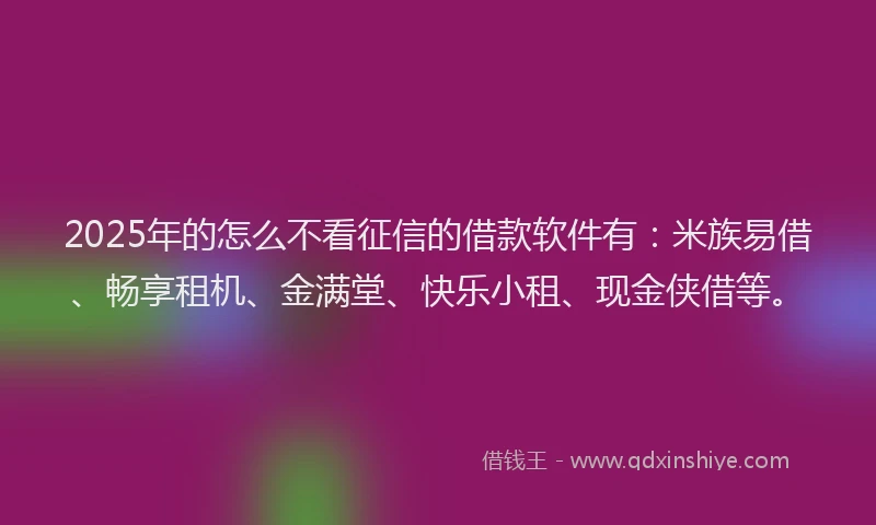 2025年的怎么不看征信的借款软件有：米族易借、畅享租机、金满堂、快乐小租、现金侠借等。