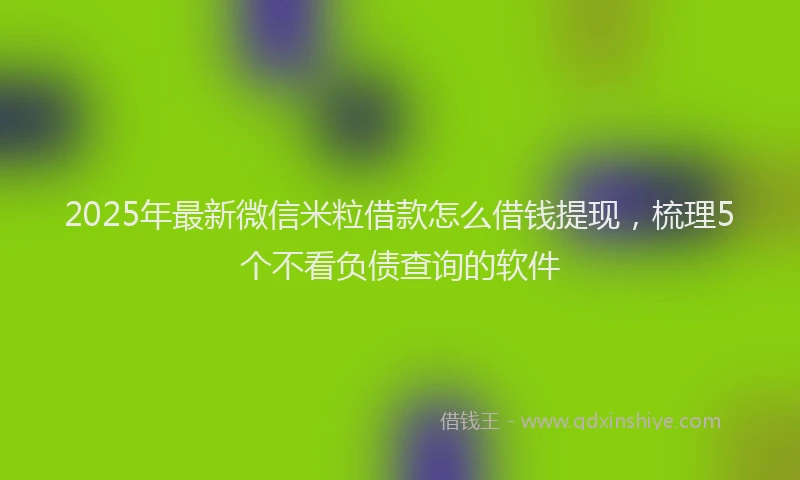 2025年最新微信米粒借款怎么借钱提现，梳理5个不看负债查询的软件