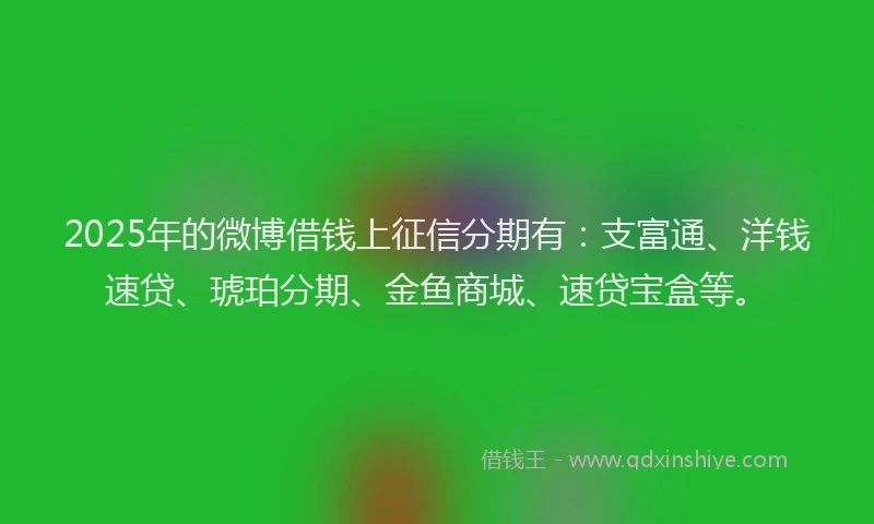 2025年的微博借钱上征信分期有：支富通、洋钱速贷、琥珀分期、金鱼商城、速贷宝盒等。