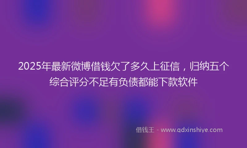2025年最新微博借钱欠了多久上征信，归纳五个综合评分不足有负债都能下款软件