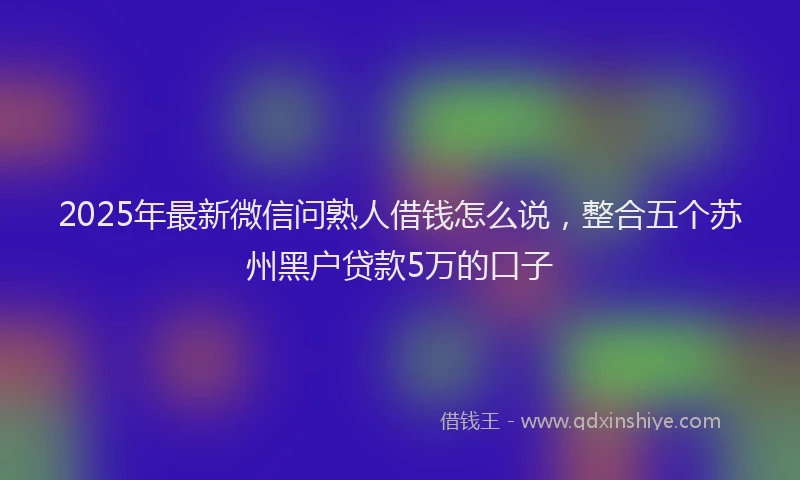 2025年最新微信问熟人借钱怎么说，整合五个苏州黑户贷款5万的口子