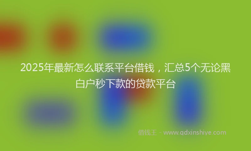 2025年最新怎么联系平台借钱，汇总5个无论黑白户秒下款的贷款平台