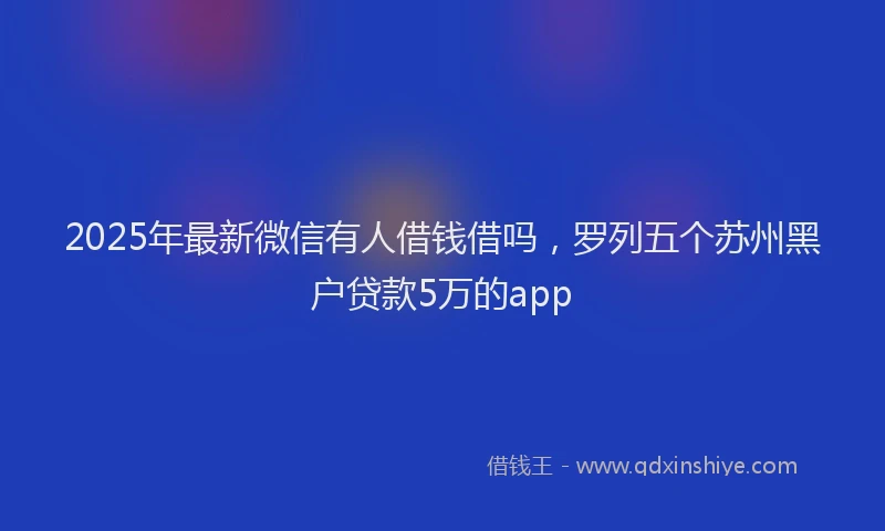 2025年最新微信有人借钱借吗，罗列五个苏州黑户贷款5万的app