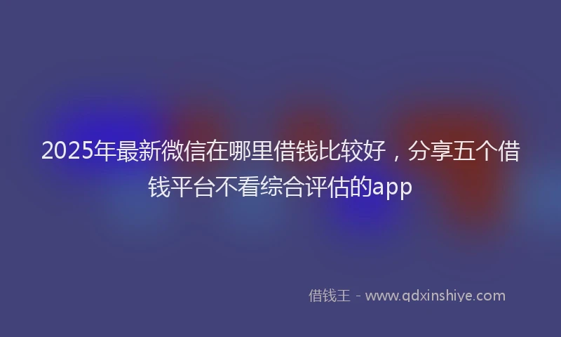 2025年最新微信在哪里借钱比较好，分享五个借钱平台不看综合评估的app