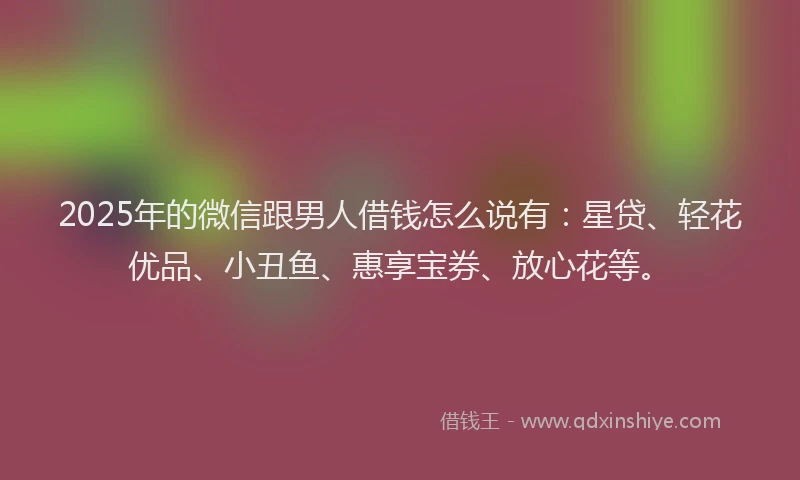 2025年的微信跟男人借钱怎么说有：星贷、轻花优品、小丑鱼、惠享宝券、放心花等。