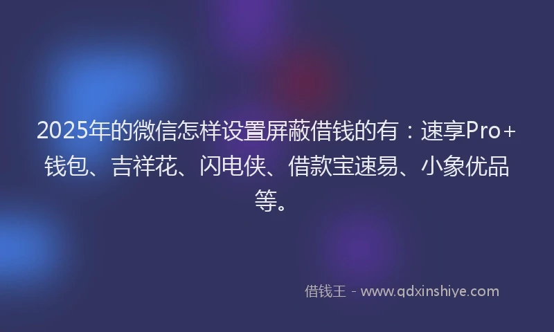 2025年的微信怎样设置屏蔽借钱的有：速享Pro+钱包、吉祥花、闪电侠、借款宝速易、小象优品等。