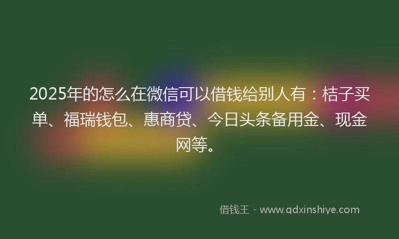 2025年的怎么在微信可以借钱给别人有：桔子买单、福瑞钱包、惠商贷、今日头条备用金、现金网等。