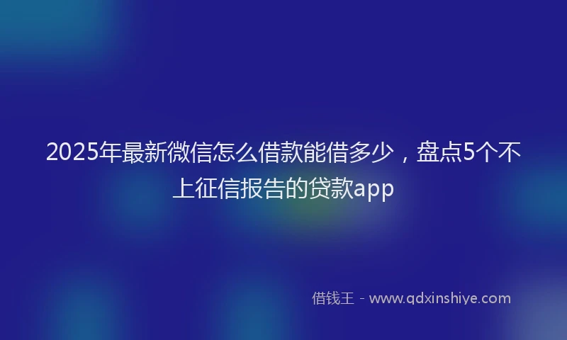 2025年最新微信怎么借款能借多少，盘点5个不上征信报告的贷款app