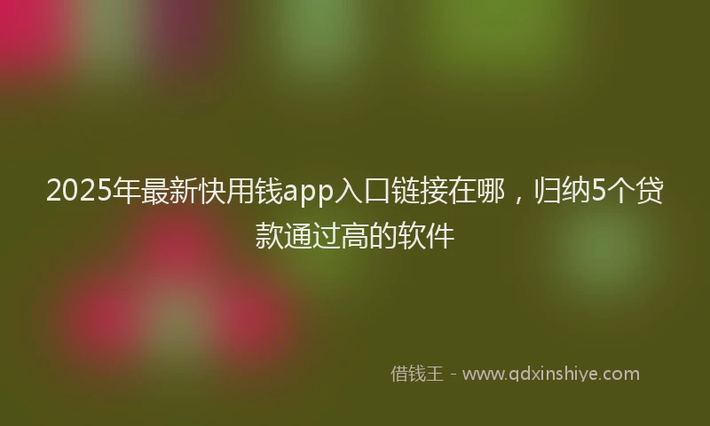 2025年最新快用钱app入口链接在哪，归纳5个贷款通过高的软件