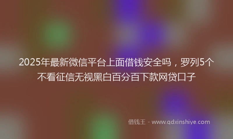 2025年最新微信平台上面借钱安全吗，罗列5个不看征信无视黑白百分百下款网贷口子