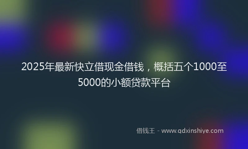 2025年最新快立借现金借钱，概括五个1000至5000的小额贷款平台