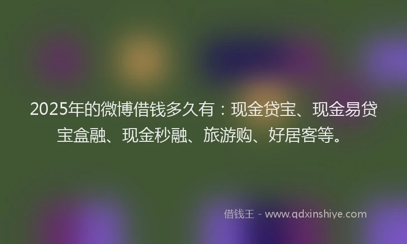 2025年的微博借钱多久有：现金贷宝、现金易贷宝盒融、现金秒融、旅游购、好居客等。