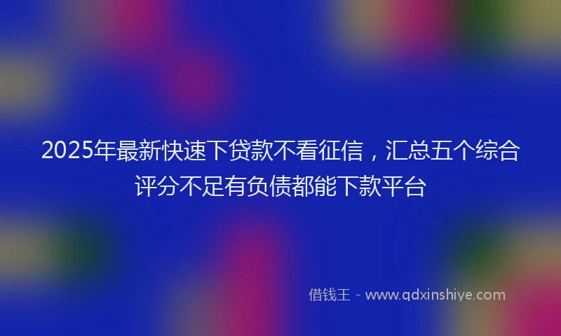 2025年最新快速下贷款不看征信，汇总五个综合评分不足有负债都能下款平台
